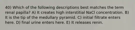 40) Which of the following descriptions best matches the term renal papilla? A) It creates high interstitial NaCl concentration. B) It is the tip of the medullary pyramid. C) initial filtrate enters here. D) final urine enters here. E) It releases renin.