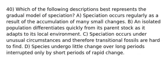 40) Which of the following descriptions best represents the gradual model of speciation? A) Speciation occurs regularly as a result of the accumulation of many small changes. B) An isolated population differentiates quickly from its parent stock as it adapts to its local environment. C) Speciation occurs under unusual circumstances and therefore transitional fossils are hard to find. D) Species undergo little change over long periods interrupted only by short periods of rapid change.