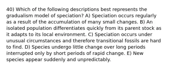 40) Which of the following descriptions best represents the gradualism model of speciation? A) Speciation occurs regularly as a result of the accumulation of many small changes. B) An isolated population differentiates quickly from its parent stock as it adapts to its local environment. C) Speciation occurs under unusual circumstances and therefore transitional fossils are hard to find. D) Species undergo little change over long periods interrupted only by short periods of rapid change. E) New species appear suddenly and unpredictably.