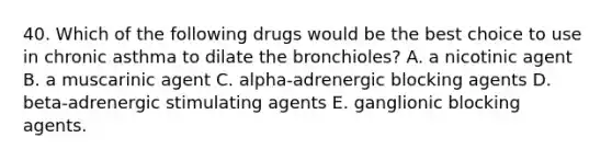 40. Which of the following drugs would be the best choice to use in chronic asthma to dilate the bronchioles? A. a nicotinic agent B. a muscarinic agent C. alpha-adrenergic blocking agents D. beta-adrenergic stimulating agents E. ganglionic blocking agents.