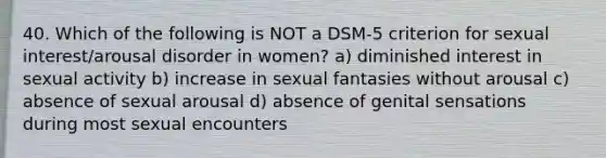 40. Which of the following is NOT a DSM-5 criterion for sexual interest/arousal disorder in women? a) diminished interest in sexual activity b) increase in sexual fantasies without arousal c) absence of sexual arousal d) absence of genital sensations during most sexual encounters