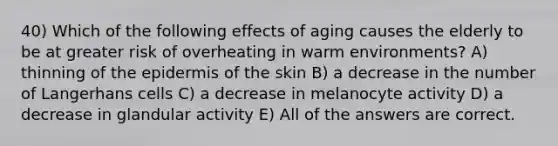 40) Which of the following effects of aging causes the elderly to be at greater risk of overheating in warm environments? A) thinning of <a href='https://www.questionai.com/knowledge/kBFgQMpq6s-the-epidermis' class='anchor-knowledge'>the epidermis</a> of the skin B) a decrease in the number of Langerhans cells C) a decrease in melanocyte activity D) a decrease in glandular activity E) All of the answers are correct.