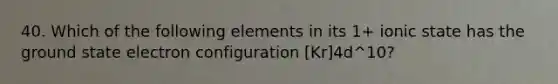 40. Which of the following elements in its 1+ ionic state has the ground state electron configuration [Kr]4d^10?