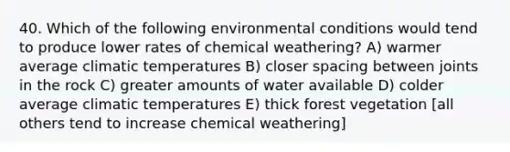 40. Which of the following environmental conditions would tend to produce lower rates of chemical weathering? A) warmer average climatic temperatures B) closer spacing between joints in the rock C) greater amounts of water available D) colder average climatic temperatures E) thick forest vegetation [all others tend to increase chemical weathering]