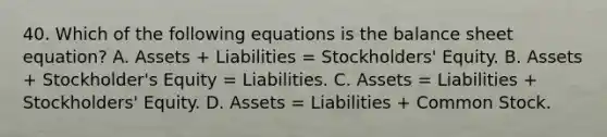 40. Which of the following equations is the <a href='https://www.questionai.com/knowledge/k1u07UMB1r-balance-sheet' class='anchor-knowledge'>balance sheet</a> equation? A. Assets + Liabilities = Stockholders' Equity. B. Assets + Stockholder's Equity = Liabilities. C. Assets = Liabilities + Stockholders' Equity. D. Assets = Liabilities + <a href='https://www.questionai.com/knowledge/kl4oZmEKZC-common-stock' class='anchor-knowledge'>common stock</a>.