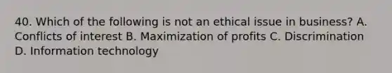 40. Which of the following is not an ethical issue in business? A. Conflicts of interest B. Maximization of profits C. Discrimination D. Information technology