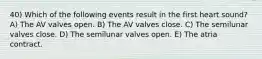 40) Which of the following events result in the first heart sound? A) The AV valves open. B) The AV valves close. C) The semilunar valves close. D) The semilunar valves open. E) The atria contract.