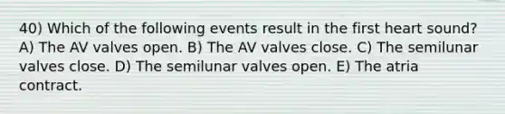 40) Which of the following events result in the first heart sound? A) The AV valves open. B) The AV valves close. C) The semilunar valves close. D) The semilunar valves open. E) The atria contract.