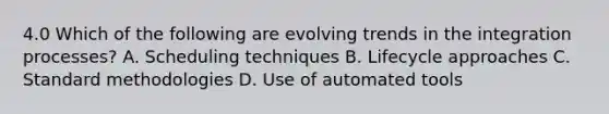 4.0 Which of the following are evolving trends in the integration processes? A. Scheduling techniques B. Lifecycle approaches C. Standard methodologies D. Use of automated tools