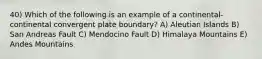 40) Which of the following is an example of a continental-continental convergent plate boundary? A) Aleutian Islands B) San Andreas Fault C) Mendocino Fault D) Himalaya Mountains E) Andes Mountains