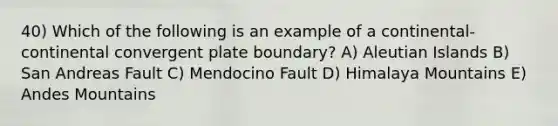 40) Which of the following is an example of a continental-continental convergent plate boundary? A) Aleutian Islands B) San Andreas Fault C) Mendocino Fault D) Himalaya Mountains E) Andes Mountains