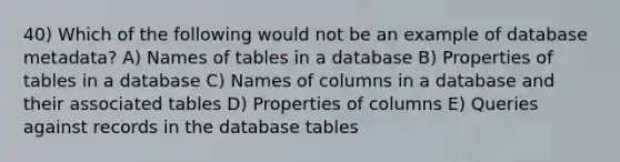 40) Which of the following would not be an example of database metadata? A) Names of tables in a database B) Properties of tables in a database C) Names of columns in a database and their associated tables D) Properties of columns E) Queries against records in the database tables