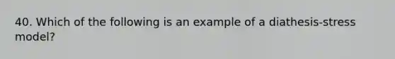 40. Which of the following is an example of a diathesis-stress model?