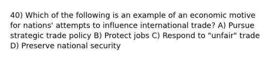 40) Which of the following is an example of an economic motive for nations' attempts to influence international trade? A) Pursue strategic trade policy B) Protect jobs C) Respond to "unfair" trade D) Preserve national security