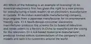 40) Which of the following is an example of licensing? A) An American electronics firm has given the right to a new process for manufacturing e-book readers to an electronics manufacturer in Canada. B) An Indian automobile manufacturing company, buys engines from a Japanese manufacturer for its environment friendly cars. C) A South-Korean consumer electronics manufacturer produces the screens for its brand of television and sends orders to a factory in China to manufacture the casing for the television. D) A U.K-based motorcycle manufacturer, produces limited-edition customizations of the company's stock models and sells it to customers around the world.