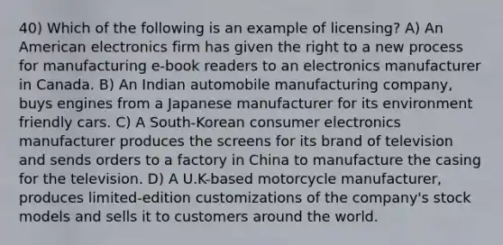 40) Which of the following is an example of licensing? A) An American electronics firm has given the right to a new process for manufacturing e-book readers to an electronics manufacturer in Canada. B) An Indian automobile manufacturing company, buys engines from a Japanese manufacturer for its environment friendly cars. C) A South-Korean consumer electronics manufacturer produces the screens for its brand of television and sends orders to a factory in China to manufacture the casing for the television. D) A U.K-based motorcycle manufacturer, produces limited-edition customizations of the company's stock models and sells it to customers around the world.