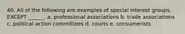 40. All of the following are examples of special interest groups, EXCEPT ______. a. professional associations b. trade associations c. political action committees d. courts e. consumerists