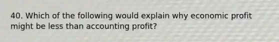 40. Which of the following would explain why economic profit might be less than accounting​ profit?