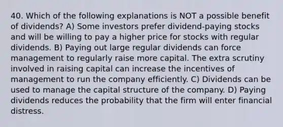 40. Which of the following explanations is NOT a possible benefit of dividends? A) Some investors prefer dividend-paying stocks and will be willing to pay a higher price for stocks with regular dividends. B) Paying out large regular dividends can force management to regularly raise more capital. The extra scrutiny involved in raising capital can increase the incentives of management to run the company efficiently. C) Dividends can be used to manage the capital structure of the company. D) Paying dividends reduces the probability that the firm will enter financial distress.