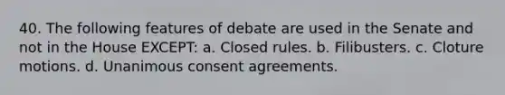 40. The following features of debate are used in the Senate and not in the House EXCEPT: a. Closed rules. b. Filibusters. c. Cloture motions. d. Unanimous consent agreements.