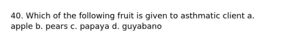 40. Which of the following fruit is given to asthmatic client a. apple b. pears c. papaya d. guyabano