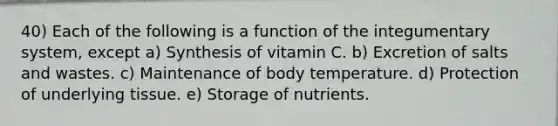 40) Each of the following is a function of the integumentary system, except a) Synthesis of vitamin C. b) Excretion of salts and wastes. c) Maintenance of body temperature. d) Protection of underlying tissue. e) Storage of nutrients.