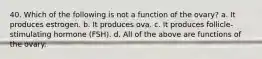 40. Which of the following is not a function of the ovary? a. It produces estrogen. b. It produces ova. c. It produces follicle-stimulating hormone (FSH). d. All of the above are functions of the ovary.