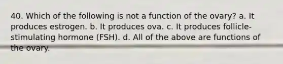 40. Which of the following is not a function of the ovary? a. It produces estrogen. b. It produces ova. c. It produces follicle-stimulating hormone (FSH). d. All of the above are functions of the ovary.