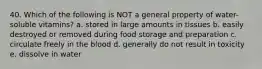 40. Which of the following is NOT a general property of water-soluble vitamins? a. stored in large amounts in tissues b. easily destroyed or removed during food storage and preparation c. circulate freely in the blood d. generally do not result in toxicity e. dissolve in water