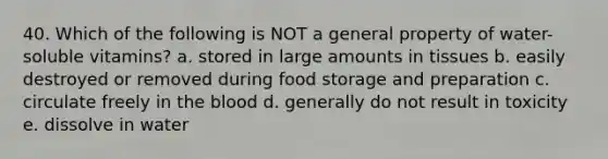 40. Which of the following is NOT a general property of water-soluble vitamins? a. stored in large amounts in tissues b. easily destroyed or removed during food storage and preparation c. circulate freely in the blood d. generally do not result in toxicity e. dissolve in water