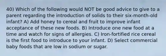 40) Which of the following would NOT be good advice to give to a parent regarding the introduction of solids to their six-month-old infant? A) Add honey to cereal and fruit to improve infant acceptance of these new foods. B) Introduce one new food at a time and watch for signs of allergies. C) Iron-fortified rice cereal is the first food to introduce to your infant. D) Select commercial baby foods that are low in sodium or sugar.