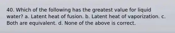 40. Which of the following has the greatest value for liquid water? a. Latent heat of fusion. b. Latent heat of vaporization. c. Both are equivalent. d. None of the above is correct.