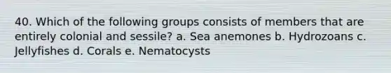 40. Which of the following groups consists of members that are entirely colonial and sessile? a. Sea anemones b. Hydrozoans c. Jellyfishes d. Corals e. Nematocysts