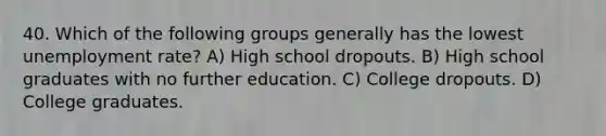 40. Which of the following groups generally has the lowest unemployment rate? A) High school dropouts. B) High school graduates with no further education. C) College dropouts. D) College graduates.