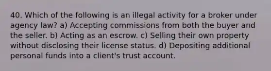 40. Which of the following is an illegal activity for a broker under agency law? a) Accepting commissions from both the buyer and the seller. b) Acting as an escrow. c) Selling their own property without disclosing their license status. d) Depositing additional personal funds into a client's trust account.