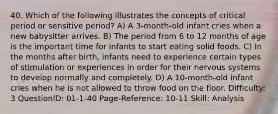 40. Which of the following illustrates the concepts of critical period or sensitive period? A) A 3-month-old infant cries when a new babysitter arrives. B) The period from 6 to 12 months of age is the important time for infants to start eating solid foods. C) In the months after birth, infants need to experience certain types of stimulation or experiences in order for their nervous systems to develop normally and completely. D) A 10-month-old infant cries when he is not allowed to throw food on the floor. Difficulty: 3 QuestionID: 01-1-40 Page-Reference: 10-11 Skill: Analysis