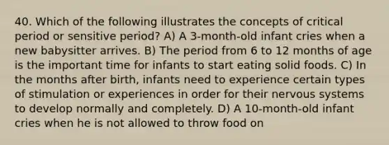 40. Which of the following illustrates the concepts of critical period or sensitive period? A) A 3-month-old infant cries when a new babysitter arrives. B) The period from 6 to 12 months of age is the important time for infants to start eating solid foods. C) In the months after birth, infants need to experience certain types of stimulation or experiences in order for their nervous systems to develop normally and completely. D) A 10-month-old infant cries when he is not allowed to throw food on