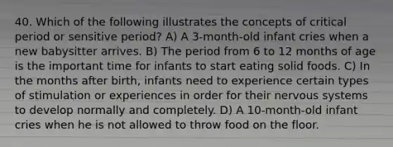 40. Which of the following illustrates the concepts of critical period or sensitive period? A) A 3-month-old infant cries when a new babysitter arrives. B) The period from 6 to 12 months of age is the important time for infants to start eating solid foods. C) In the months after birth, infants need to experience certain types of stimulation or experiences in order for their nervous systems to develop normally and completely. D) A 10-month-old infant cries when he is not allowed to throw food on the floor.