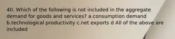 40. Which of the following is not included in the aggregate demand for goods and services? a.consumption demand b.technological productivity c.net exports d All of the above are included