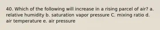 40. Which of the following will increase in a rising parcel of air? a. relative humidity b. saturation vapor pressure C. mixing ratio d. air temperature e. air pressure