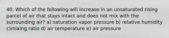 40. Which of the following will increase in an unsaturated rising parcel of air that stays intact and does not mix with the surrounding air? a) saturation vapor pressure b) relative humidity c)mixing ratio d) air temperature e) air pressure