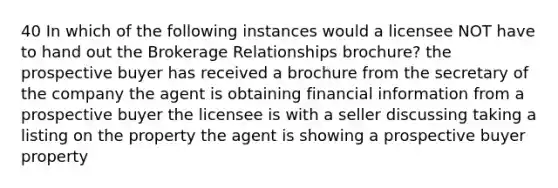 40 In which of the following instances would a licensee NOT have to hand out the Brokerage Relationships brochure? the prospective buyer has received a brochure from the secretary of the company the agent is obtaining financial information from a prospective buyer the licensee is with a seller discussing taking a listing on the property the agent is showing a prospective buyer property