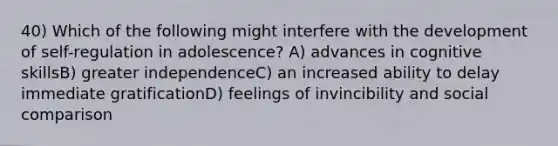 40) Which of the following might interfere with the development of self-regulation in adolescence? A) advances in cognitive skillsB) greater independenceC) an increased ability to delay immediate gratificationD) feelings of invincibility and social comparison