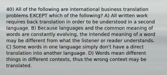 40) All of the following are international business translation problems EXCEPT which of the following? A) All written work requires back translation in order to be understood in a second language. B) Because languages and the common meaning of words are constantly evolving, the intended meaning of a word may be different from what the listener or reader understands. C) Some words in one language simply don't have a direct translation into another language. D) Words mean different things in different contexts, thus the wrong context may be translated.