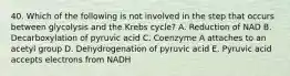 40. Which of the following is not involved in the step that occurs between glycolysis and the Krebs cycle? A. Reduction of NAD B. Decarboxylation of pyruvic acid C. Coenzyme A attaches to an acetyl group D. Dehydrogenation of pyruvic acid E. Pyruvic acid accepts electrons from NADH