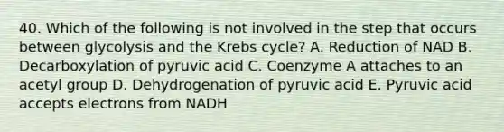 40. Which of the following is not involved in the step that occurs between glycolysis and the <a href='https://www.questionai.com/knowledge/kqfW58SNl2-krebs-cycle' class='anchor-knowledge'>krebs cycle</a>? A. Reduction of NAD B. Decarboxylation of pyruvic acid C. Coenzyme A attaches to an acetyl group D. Dehydrogenation of pyruvic acid E. Pyruvic acid accepts electrons from NADH