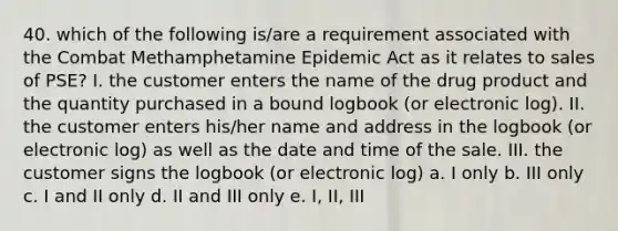 40. which of the following is/are a requirement associated with the Combat Methamphetamine Epidemic Act as it relates to sales of PSE? I. the customer enters the name of the drug product and the quantity purchased in a bound logbook (or electronic log). II. the customer enters his/her name and address in the logbook (or electronic log) as well as the date and time of the sale. III. the customer signs the logbook (or electronic log) a. I only b. III only c. I and II only d. II and III only e. I, II, III