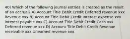 40) Which of the following journal entries is created as the result of an accrual? A) Account Title Debit Credit Deferred revenue xxx Revenue xxx B) Account Title Debit Credit Interest expense xxx Interest payable xxx C) Account Title Debit Credit Cash xxx Deferred revenue xxx D) Account Title Debit Credit Revenue receivable xxx Unearned revenue xxx