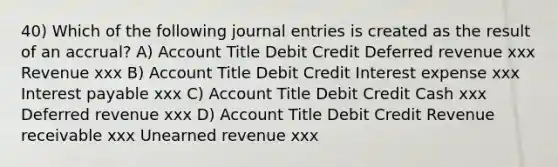 40) Which of the following journal entries is created as the result of an accrual? A) Account Title Debit Credit Deferred revenue xxx Revenue xxx B) Account Title Debit Credit Interest expense xxx Interest payable xxx C) Account Title Debit Credit Cash xxx Deferred revenue xxx D) Account Title Debit Credit Revenue receivable xxx Unearned revenue xxx