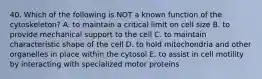 40. Which of the following is NOT a known function of the cytoskeleton? A. to maintain a critical limit on cell size B. to provide mechanical support to the cell C. to maintain characteristic shape of the cell D. to hold mitochondria and other organelles in place within the cytosol E. to assist in cell motility by interacting with specialized motor proteins